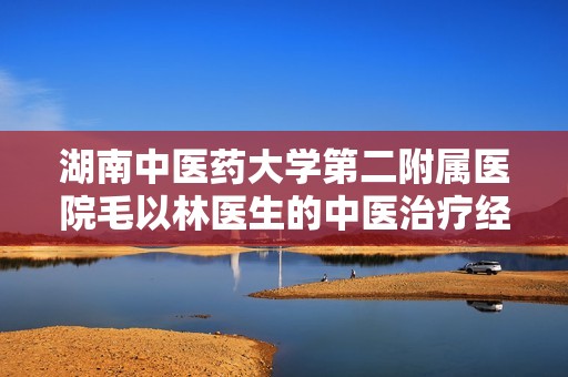 湖南中医药大学第二附属医院毛以林医生的中医治疗经验与心得分享