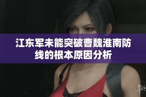 江东军未能突破曹魏淮南防线的根本原因分析