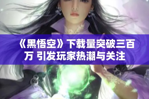 《黑悟空》下载量突破三百万 引发玩家热潮与关注