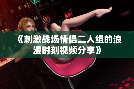 《刺激战场情侣二人组的浪漫时刻视频分享》
