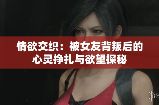 情欲交织：被女友背叛后的心灵挣扎与欲望探秘