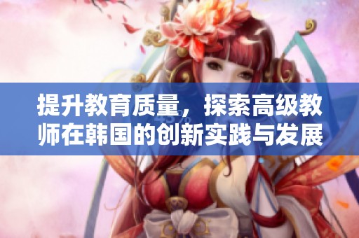 提升教育质量，探索高级教师在韩国的创新实践与发展