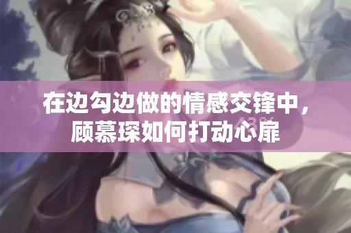 在边勾边做的情感交锋中，顾慕琛如何打动心扉