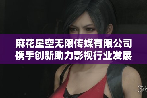 麻花星空无限传媒有限公司携手创新助力影视行业发展