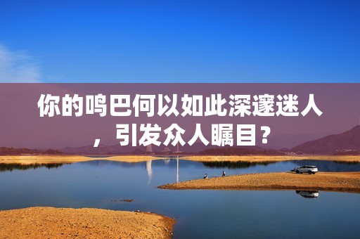 你的鸣巴何以如此深邃迷人，引发众人瞩目？