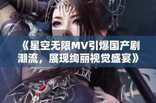 《星空无限MV引爆国产剧潮流，展现绚丽视觉盛宴》