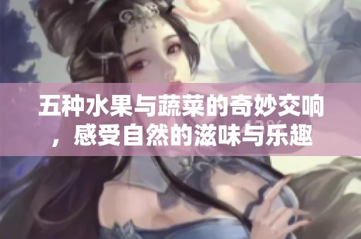 五种水果与蔬菜的奇妙交响，感受自然的滋味与乐趣