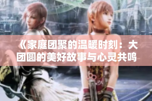 《家庭团聚的温暖时刻：大团圆的美好故事与心灵共鸣》