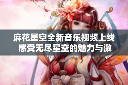 麻花星空全新音乐视频上线 感受无尽星空的魅力与激情