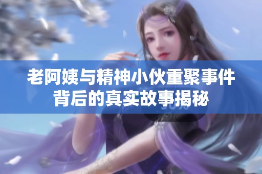 老阿姨与精神小伙重聚事件背后的真实故事揭秘