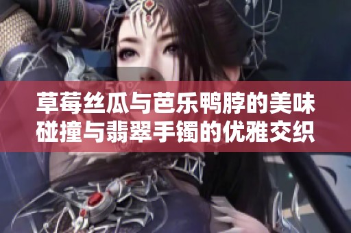草莓丝瓜与芭乐鸭脖的美味碰撞与翡翠手镯的优雅交织