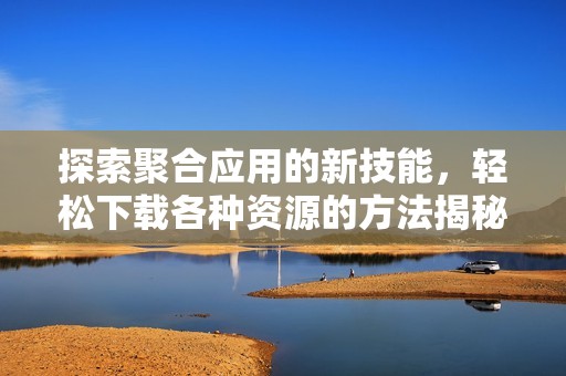 探索聚合应用的新技能，轻松下载各种资源的方法揭秘