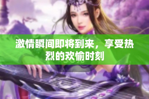 激情瞬间即将到来，享受热烈的欢愉时刻