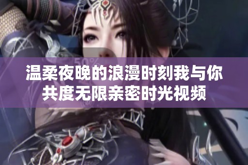 温柔夜晚的浪漫时刻我与你共度无限亲密时光视频