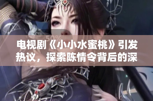 电视剧《小小水蜜桃》引发热议，探索陈情令背后的深情故事