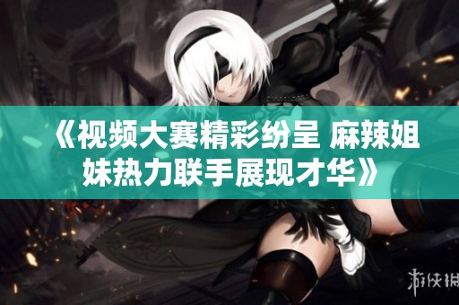 《视频大赛精彩纷呈 麻辣姐妹热力联手展现才华》