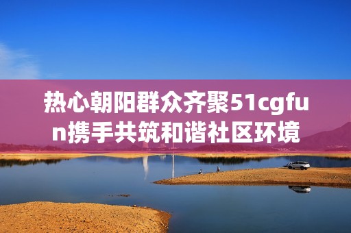 热心朝阳群众齐聚51cgfun携手共筑和谐社区环境