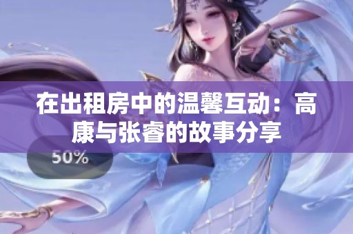 在出租房中的温馨互动：高康与张睿的故事分享