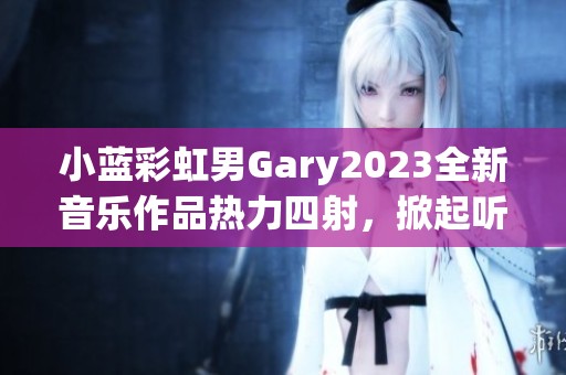小蓝彩虹男Gary2023全新音乐作品热力四射，掀起听觉盛宴