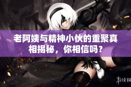 老阿姨与精神小伙的重聚真相揭秘，你相信吗？