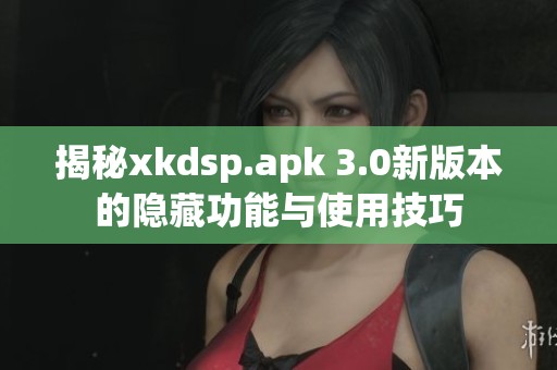 揭秘xkdsp.apk 3.0新版本的隐藏功能与使用技巧
