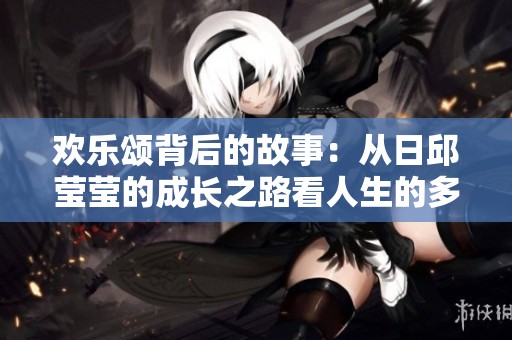欢乐颂背后的故事：从日邱莹莹的成长之路看人生的多样性
