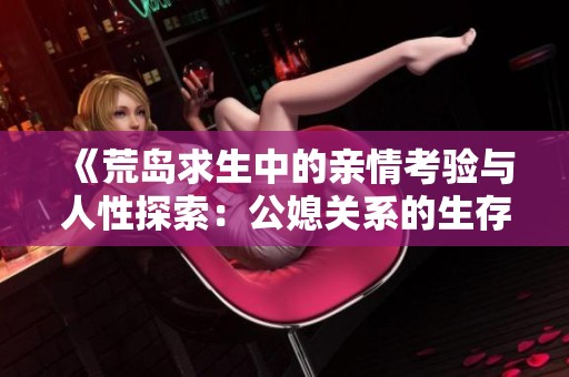 《荒岛求生中的亲情考验与人性探索：公媳关系的生存实验》
