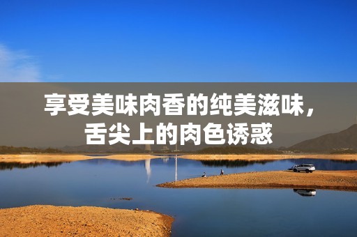 享受美味肉香的纯美滋味，舌尖上的肉色诱惑