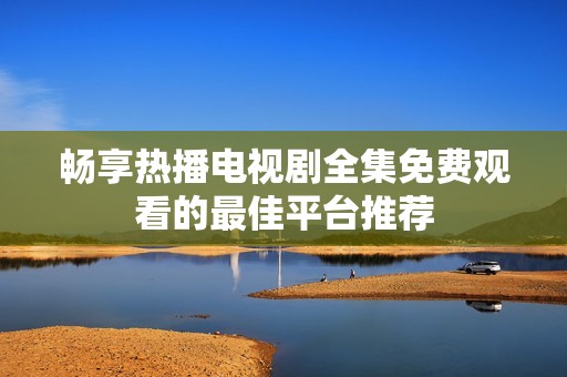 畅享热播电视剧全集免费观看的最佳平台推荐