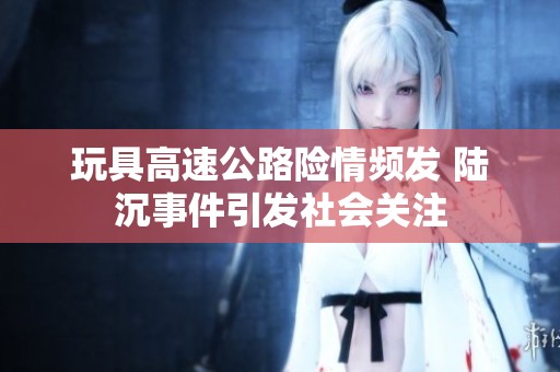 玩具高速公路险情频发 陆沉事件引发社会关注