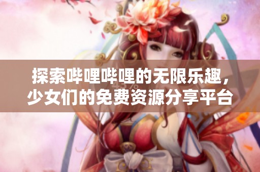 探索哔哩哔哩的无限乐趣，少女们的免费资源分享平台