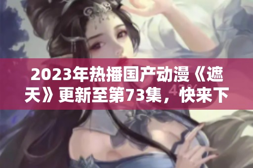 2023年热播国产动漫《遮天》更新至第73集，快来下载观看吧