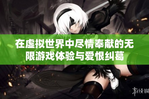 在虚拟世界中尽情奉献的无限游戏体验与爱恨纠葛