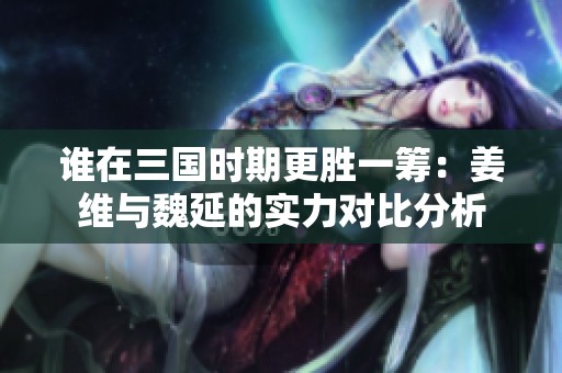 谁在三国时期更胜一筹：姜维与魏延的实力对比分析