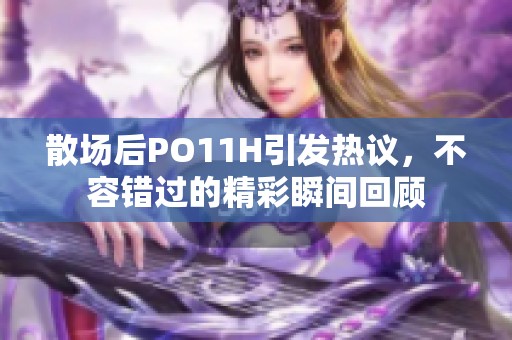 散场后PO11H引发热议，不容错过的精彩瞬间回顾
