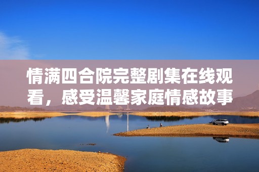 情满四合院完整剧集在线观看，感受温馨家庭情感故事