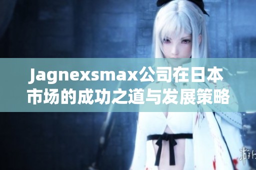 Jagnexsmax公司在日本市场的成功之道与发展策略解析