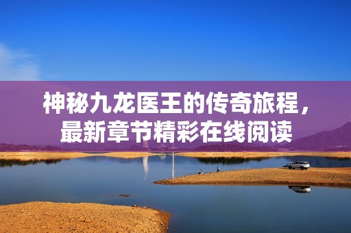 神秘九龙医王的传奇旅程，最新章节精彩在线阅读