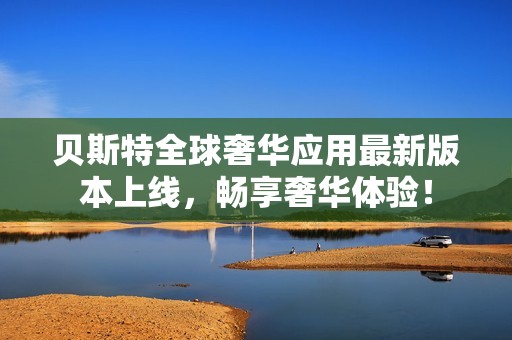 贝斯特全球奢华应用最新版本上线，畅享奢华体验！