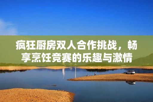 疯狂厨房双人合作挑战，畅享烹饪竞赛的乐趣与激情