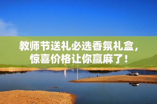 教师节送礼必选香氛礼盒，惊喜价格让你赢麻了！