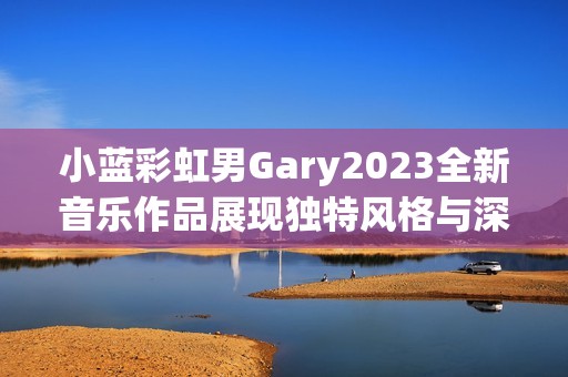 小蓝彩虹男Gary2023全新音乐作品展现独特风格与深情旋律
