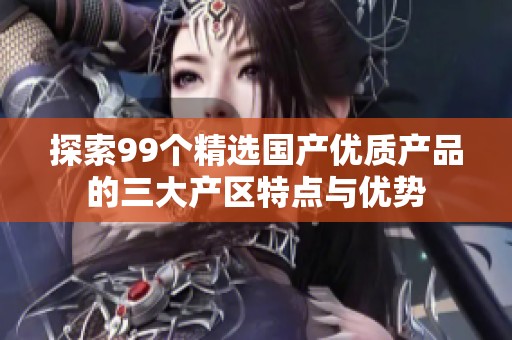 探索99个精选国产优质产品的三大产区特点与优势