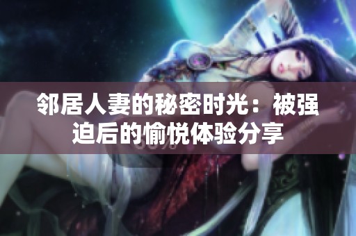 邻居人妻的秘密时光：被强迫后的愉悦体验分享