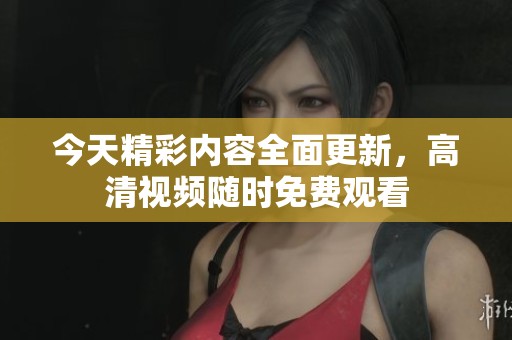今天精彩内容全面更新，高清视频随时免费观看