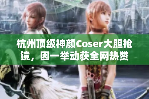 杭州顶级神颜Coser大胆抢镜，因一举动获全网热赞