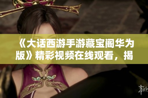 《大话西游手游藏宝阁华为版》精彩视频在线观看，揭示游戏内藏品的秘密与乐趣