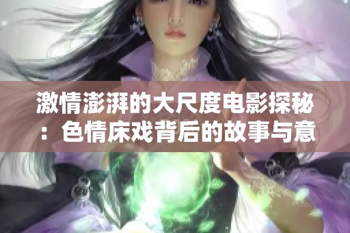 激情澎湃的大尺度电影探秘：色情床戏背后的故事与意义