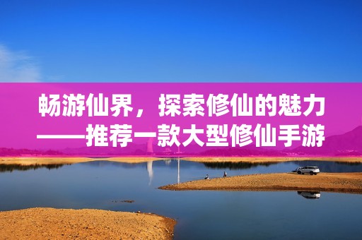 畅游仙界，探索修仙的魅力——推荐一款大型修仙手游！