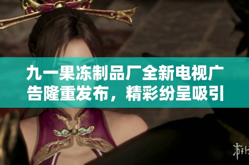 九一果冻制品厂全新电视广告隆重发布，精彩纷呈吸引眼球